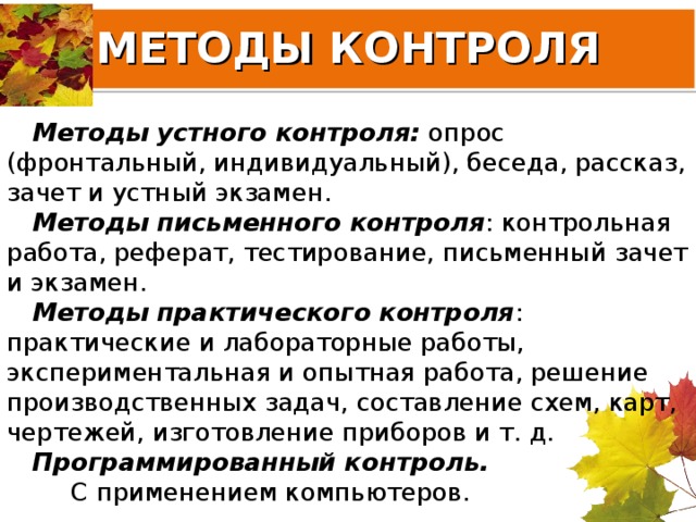 МЕТОДЫ КОНТРОЛЯ Методы устного контроля: опрос (фронтальный, индивидуальный), беседа, рассказ, зачет и устный экзамен. Методы письменного контроля : контрольная работа, реферат, тестирование, письменный зачет и экзамен. Методы практического контроля : практические и лабораторные работы, экспериментальная и опытная работа, решение производственных задач, составление схем, карт, чертежей, изготовление приборов и т. д. Программированный контроль.      С применением компьютеров. 