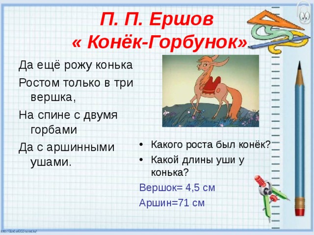 П. П. Ершов  « Конёк-Горбунок» Да ещё рожу конька Ростом только в три вершка, На спине с двумя горбами Да с аршинными ушами. Какого роста был конёк? Какой длины уши у конька? Вершок= 4,5 см Аршин=71 см 