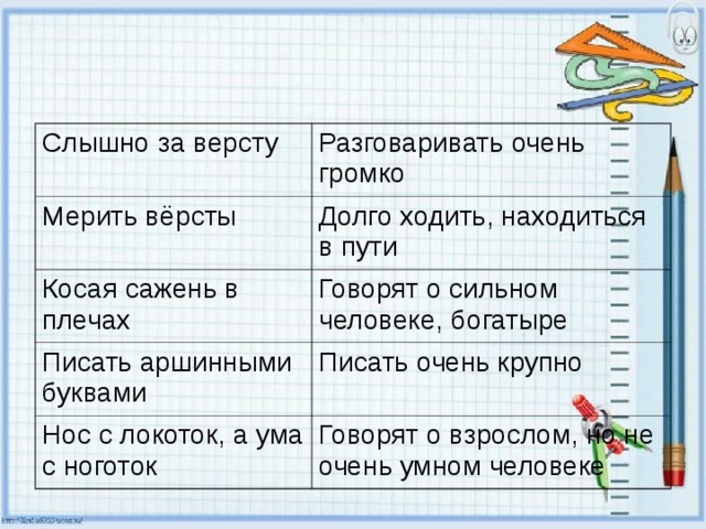 Слышно за версту Разговаривать очень громко Мерить вёрсты Долго ходить, находиться в пути Косая сажень в плечах Говорят о сильном человеке, богатыре Писать аршинными буквами Писать очень крупно Нос с локоток, а ума с ноготок Говорят о взрослом, но не очень умном человеке 