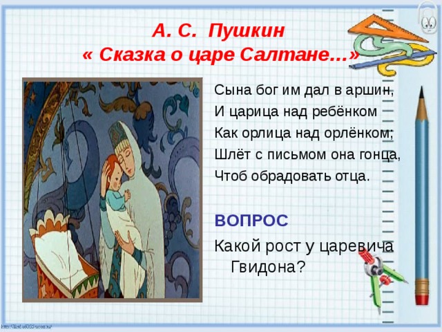 А. С. Пушкин  « Сказка о царе Салтане…» Сына бог им дал в аршин, И царица над ребёнком Как орлица над орлёнком; Шлёт с письмом она гонца, Чтоб обрадовать отца. ВОПРОС Какой рост у царевича Гвидона? 