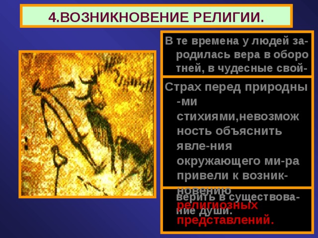 4.ВОЗНИКНОВЕНИЕ РЕЛИГИИ. В те времена у людей за-родилась вера в оборо тней, в чудесные свой-ства отдельных пред-метов. Люди стали обожеств-лять явления приро-ды. Не умея объяснить при-роду появления снов, древний человек стал верить в существова-ние души. Страх перед природны -ми стихиями,невозмож ность объяснить явле-ния окружающего ми-ра привели к возник-новению религиозных представлений. 