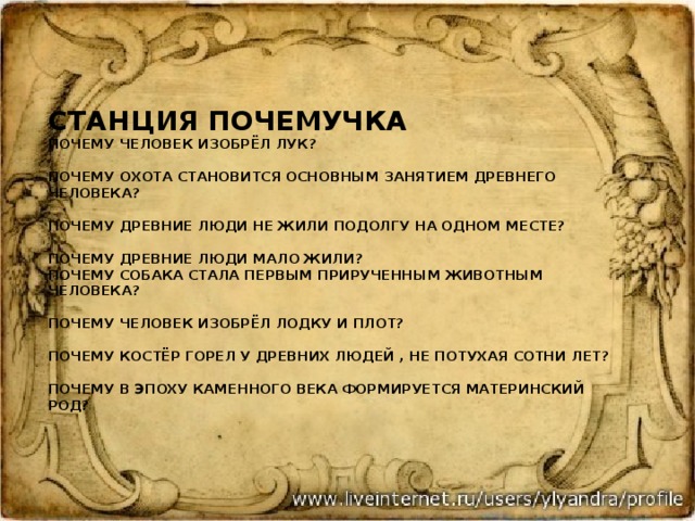  Станция почемучка  почему человек изобрёл лук?   почему охота становится основным занятием древнего человека?   Почему древние люди не жили подолгу на одном месте?   Почему древние люди мало жили?  почему собака стала первым прирученным животным человека?   почему человек изобрёл лодку и плот?   почему костёр горел у древних людей , не потухая сотни лет?   Почему в эпоху каменного века формируется материнский род?    