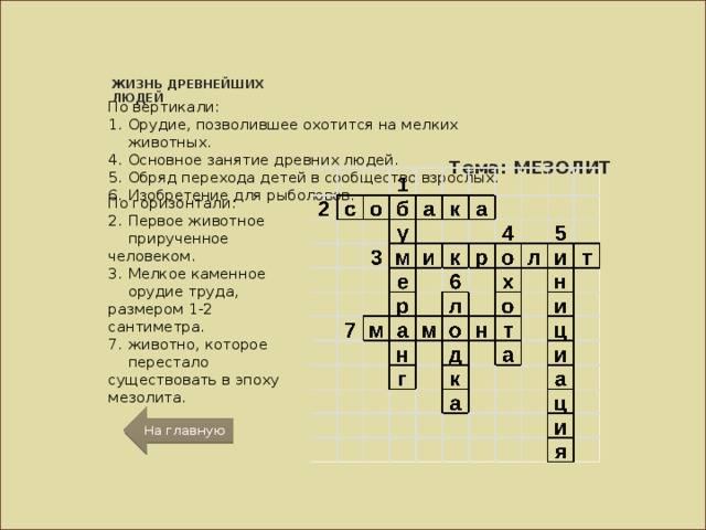 ЖИЗНЬ ДРЕВНЕЙШИХ ЛЮДЕЙ По вертикали: Орудие, позволившее охотится на мелких животных. Основное занятие древних людей. Обряд перехода детей в сообщество взрослых. Изобретение для рыболовов. Тема: МЕЗОЛИТ По горизонтали: Первое животное прирученное человеком. Мелкое каменное орудие труда, размером 1-2 сантиметра. животно, которое перестало существовать в эпоху мезолита. На главную 