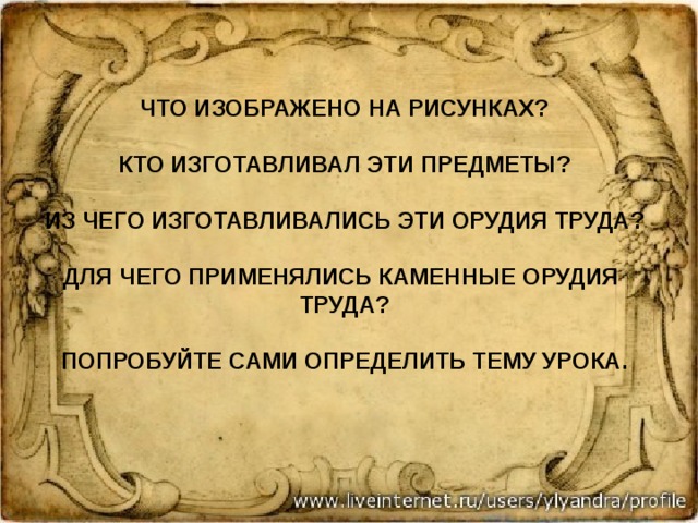  что изображено на рисунках?   Кто изготавливал эти предметы?   Из чего изготавливались эти орудия труда?   Для чего применялись каменные орудия труда?   Попробуйте сами определить тему урока.   