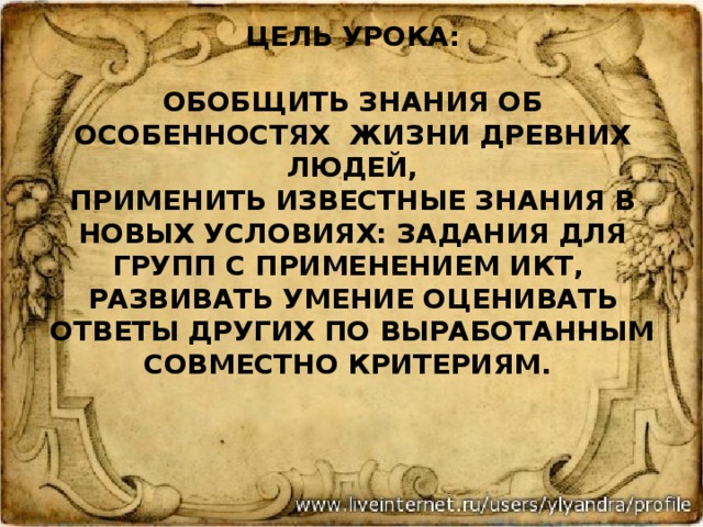        Цель урока:   обобщить знания об особенностях жизни древних людей,  применить известные знания в новых условиях: задания для групп с применением ИКТ,  развивать умение оценивать ответы других по выработанным совместно критериям.   