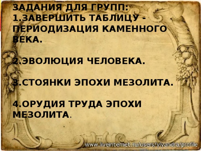 задания для групп:  1.Завершить таблицу - периодизация каменного века.   2.Эволюция человека.   3.Стоянки эпохи мезолита.   4.Орудия труда эпохи мезолита . 