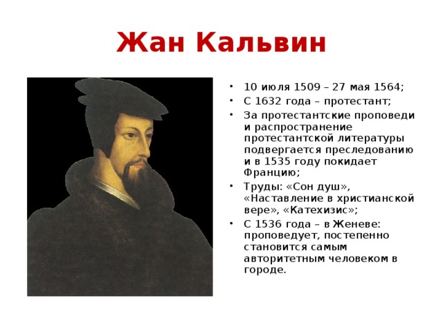 Жан Кальвин 10 июля 1509 – 27 мая 1564; С 1632 года – протестант; За протестантские проповеди и распространение протестантской литературы подвергается преследованию и в 1535 году покидает Францию; Труды: «Сон душ», «Наставление в христианской вере», «Катехизис»; С 1536 года – в Женеве: проповедует, постепенно становится самым авторитетным человеком в городе.  