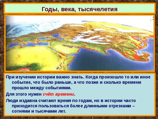 Годы, века, тысячелетия При изучении истории важно знать. Когда произошло то или иное событие, что было раньше, а что позже и сколько времени прошло между событиями. Для этого нужен счёт времени . Люди издавна считают время по годам, но в истории часто приходится пользоваться более длинными отрезками – сотнями и тысячами лет. 