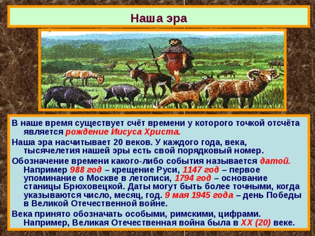 Наша эра В наше время существует счёт времени у которого точкой отсчёта является рождение Иисуса Христа. Наша эра насчитывает 20 веков. У каждого года, века, тысячелетия нашей эры есть свой порядковый номер. Обозначение времени какого-либо события называется датой. Например 988 год – крещение Руси, 1147 год – первое упоминание о Москве в летописи, 1794 год – основание станицы Брюховецкой. Даты могут быть более точными, когда указываются число, месяц, год. 9 мая 1945 года – день Победы в Великой Отечественной войне. Века принято обозначать особыми, римскими, цифрами. Например, Великая Отечественная война была в ХХ (20) веке. 