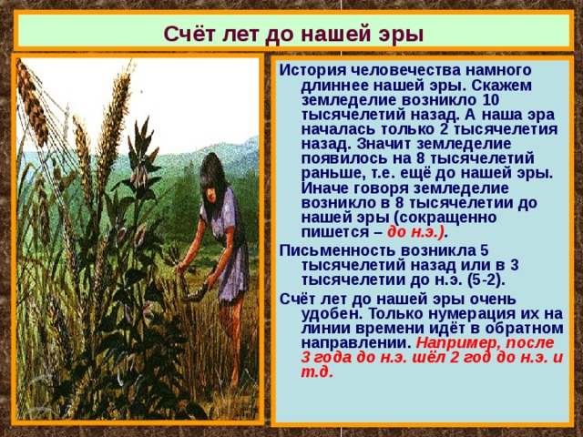 Счёт лет до нашей эры История человечества намного длиннее нашей эры. Скажем земледелие возникло 10 тысячелетий назад. А наша эра началась только 2 тысячелетия назад. Значит земледелие появилось на 8 тысячелетий раньше, т.е. ещё до нашей эры. Иначе говоря земледелие возникло в 8 тысячелетии до нашей эры (сокращенно пишется – до н.э.) . Письменность возникла 5 тысячелетий назад или в 3 тысячелетии до н.э. (5-2). Счёт лет до нашей эры очень удобен. Только нумерация их на линии времени идёт в обратном направлении. Например, после 3 года до н.э. шёл 2 год до н.э. и т.д. 