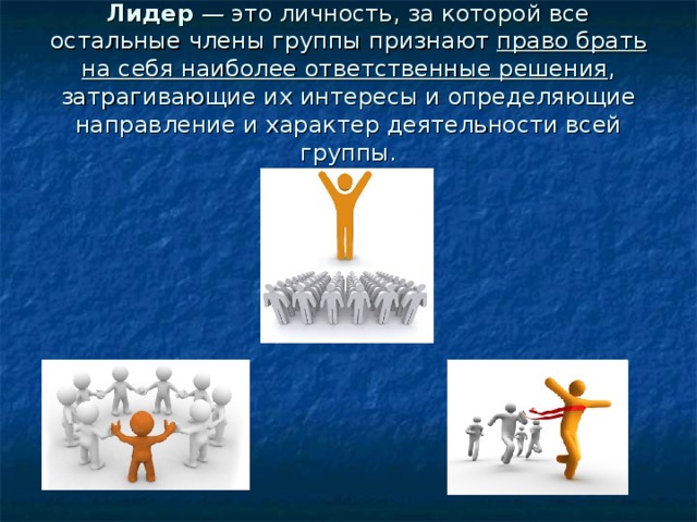 Лидер — это личность, за которой все остальные члены группы признают право брать на себя наиболее ответственные решения , затрагивающие их интересы и определяющие направление и характер деятельности всей группы. 