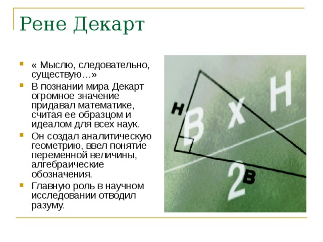 Рене Декарт « Мыслю, следовательно, существую…» В познании мира Декарт огромное значение придавал математике, считая ее образцом и идеалом для всех наук. Он создал аналитическую геометрию, ввел понятие переменной величины, алгебраические обозначения. Главную роль в научном исследовании отводил разуму. 