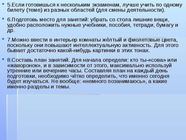 5.Если готовишься к нескольким экзаменам, лучше учить по одному билету (теме) из разных областей (для смены деятельности).  6.Подготовь место для занятий: убрать со стола лишние вещи, удобно расположить нужные учебники, пособия, тетради, бумагу и др.  7.Можно ввести в интерьер комнаты жёлтый и фиолетовые цвета, поскольку они повышают интеллектуальную активность. Для этого бывает достаточно какой-нибудь картинки в этих тонах.  8.Составь план занятий. Для начала определи: кто ты-«сова» или «жаворонок», и в зависимости от этого, максимально используй утренние или вечерние часы. Составляя план на каждый день подготовки, необходимо чётко определить, что именно сегодня будет изучаться. Не вообще: «немного позанимаюсь», а какие именно разделы и темы. 