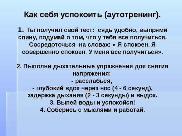                   Как себя успокоить (аутотренинг).   1. Ты получил свой тест: сядь удобно, выпрями спину, подумай о том, что у тебя все получиться. Сосредоточься на словах: « Я спокоен. Я совершенно спокоен. У меня все получиться».   2. Выполни дыхательные упражнения для снятия напряжения:  - расслабься,  - глубокий вдох через нос (4 - 6 секунд),  задержка дыхания (2 - 3 секунды) и выдох.  3. Выпей воды и успокойся!  4. Соберись с мыслями и работай.   