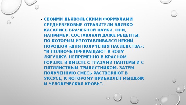 СВОИМИ ДЬЯВОЛЬСКИМИ ФОРМУЛАМИ СРЕДНЕВЕКОВЫЕ ОТРАВИТЕЛИ БЛИЗКО КАСАЛИСЬ ВРАЧЕБНОЙ НАУКИ. ОНИ, НАПРИМЕР, СОСТАВЛЯЛИ ДАЖЕ РЕЦЕПТЫ, ПО КОТОРЫМ ИЗГОТАВЛИВАЛСЯ НЕКИЙ ПОРОШОК «ДЛЯ ПОЛУЧЕНИЯ НАСЛЕДСТВА»: “В ПОЛНОЧЬ ПРЕВРАЩАЮТ В ЗОЛУ ЛЯГУШКУ. НЕПРЕМЕННО В КРАСНОМ ГОРШКЕ И ВМЕСТЕ С ГЛАЗАМИ ПАНТЕРЫ И С ПЯТИЛИСТНЫМ ТРИЛИСТНИКОМ. ЗАТЕМ ПОЛУЧЕННУЮ СМЕСЬ РАСТВОРЯЮТ В УКСУСЕ, К КОТОРОМУ ПРИБАВЛЕН МЫШЬЯК И ЧЕЛОВЕЧЕСКАЯ КРОВЬ”.  