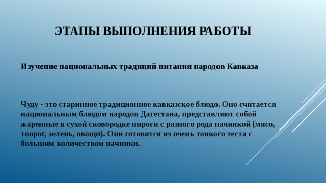 Этапы выполнения работы Изучение национальных традиций питания народов Кавказа Чуду - это старинное традиционное кавказское блюдо. Оно считается национальным блюдом народов Дагестана, представляют собой жаренные в сухой сковородке пироги с разного рода начинкой (мясо, творог, зелень, овощи). Они готовятся из очень тонкого теста с большим количеством начинки. 
