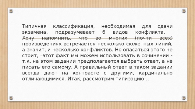 Типичная классификация, необходимая для сдачи экзамена, подразумевает 6 видов конфликта.  Хочу напомнить, что во многих (почти всех) произведениях встречается несколько сюжетных линий, а значит, и несколько конфликтов. Но опасаться этого не стоит, –этот факт мы можем использовать в сочинении - т.к. на этом задании предполагается выбрать ответ, а не писать его самому. А правильный ответ в таком задании всегда дают на контрасте с другими, кардинально отличающимися. Итак, рассмотрим типизацию… 