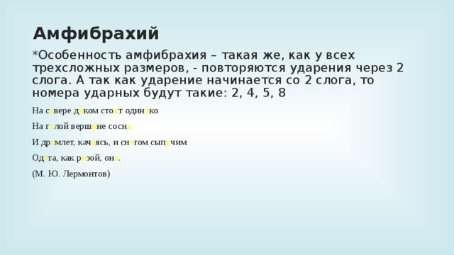 Амфибрахий *Особенность амфибрахия – такая же, как у всех трехсложных размеров, - повторяются ударения через 2 слога. А так как ударение начинается со 2 слога, то номера ударных будут такие: 2, 4, 5, 8 На с е вере д и ком сто и т один о ко На г о лой верш и не сосн а И др е млет, кач а ясь, и сн е гом сып у чим Од е та, как р и зой, он а . (М. Ю. Лермонтов)  