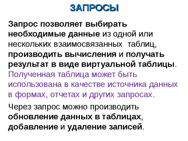 ЗАПРОСЫ Запрос  позволяет выбирать необходимые данные из одной или нескольких взаимосвязанных таблиц, производить вычисления и получать результат в виде виртуальной таблицы .  Полученная таблица может быть использована в качестве источника данных в формах, отчетах и других запросах. Через запрос можно производить обновление данных в таблицах , добавление и удаление записей . 