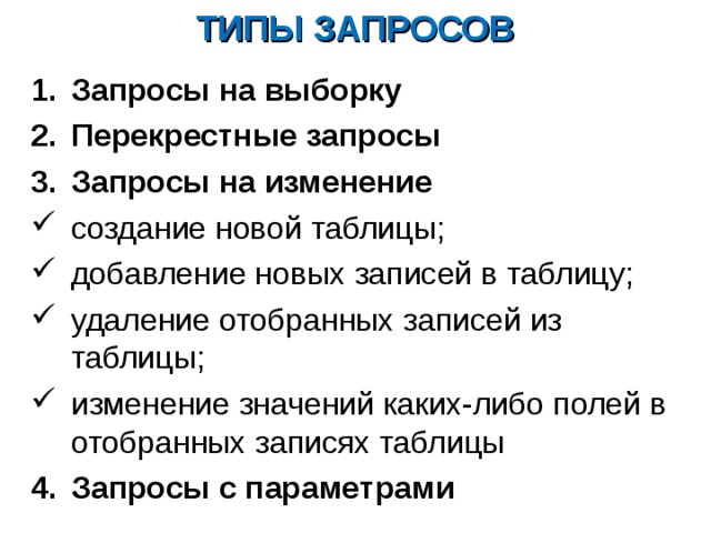 ТИПЫ ЗАПРОСОВ Запросы на выборку Перекрестные запросы Запросы на изменение создание новой таблицы; добавление новых записей в таблицу; удаление отобранных записей из таблицы; изменение значений каких-либо полей в отобранных записях таблицы Запросы с параметрами 