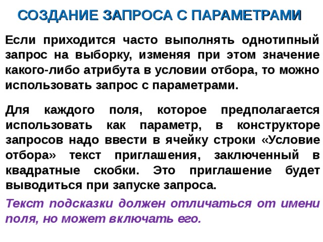 СОЗДАНИЕ ЗАПРОСА С ПАРАМЕТРАМИ Если приходится часто выполнять однотипный запрос на выборку, изменяя при этом значение какого-либо атрибута в условии отбора, то можно использовать запрос с параметрами.  Для каждого поля, которое предполагается использовать как параметр, в конструкторе запросов надо ввести в ячейку строки «Условие отбора» текст приглашения, заключенный в квадратные скобки. Это приглашение будет выводиться при запуске запроса. Текст подсказки должен отличаться от имени поля, но может включать его.  