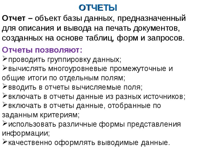 ОТЧЕТЫ Отчет – объект базы данных, предназначенный для описания и вывода на печать документов, созданных на основе таблиц, форм и запросов. Отчеты позволяют: проводить группировку данных; вычислять многоуровневые промежуточные и общие итоги по отдельным полям; вводить в отчеты вычисляемые поля; включать в отчеты данные из разных источников; включать в отчеты данные, отобранные по заданным критериям; использовать различные формы представления информации; качественно оформлять выводимые данные. 