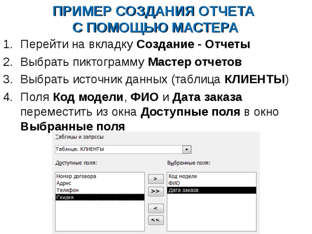 ПРИМЕР СОЗДАНИЯ ОТЧЕТА  С ПОМОЩЬЮ МАСТЕРА Перейти на вкладку Создание - Отчеты Выбрать пиктограмму Мастер отчетов Выбрать источник данных (таблица КЛИЕНТЫ ) Поля Код модели , ФИО и Дата заказа переместить из окна Доступные поля в окно Выбранные поля   