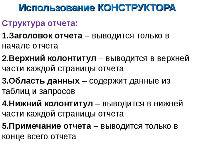 Использование КОНСТРУКТОРА Структура отчета: Заголовок отчета –  выводится только в начале отчета Верхний колонтитул – выводится в верхней части каждой страницы отчета Область данных – содержит данные из таблиц и запросов Нижний колонтитул – выводится в нижней части каждой страницы отчета Примечание отчета – выводится только в конце всего отчета 