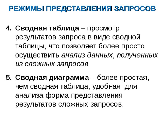 РЕЖИМЫ ПРЕДСТАВЛЕНИЯ ЗАПРОСОВ Сводная таблица – просмотр результатов запроса в виде сводной таблицы, что позволяет более просто осуществить анализ данных , полученных из сложных запросов  Сводная диаграмма – более простая, чем сводная таблица, удобная для анализа форма представления результатов сложных запросов. 