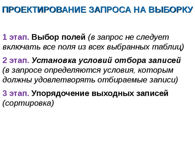 ПРОЕКТИРОВАНИЕ ЗАПРОСА НА ВЫБОРКУ  1 этап. Выбор полей (в запрос не следует включать все поля из всех выбранных таблиц) 2 этап. Установка условий отбора записей (в запросе определяются условия, которым должны удовлетворять отбираемые записи) 3 этап. Упорядочение выходных записей (сортировка)  