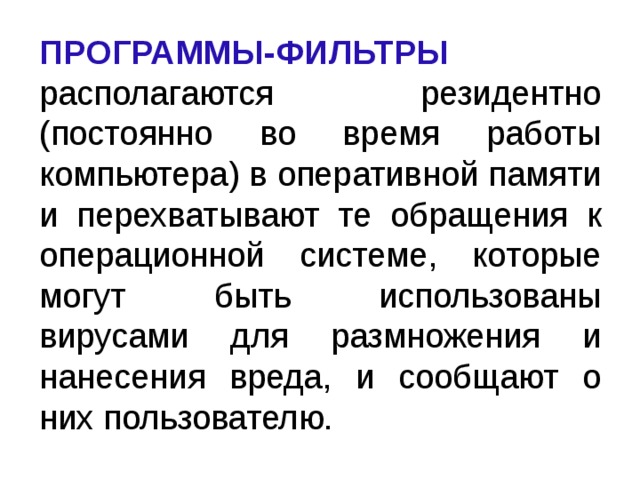 ПРОГРАММЫ-ФИЛЬТРЫ  располагаются резидентно (постоянно во время работы компьютера) в оперативной памяти и перехватывают те обращения к операционной системе, которые могут быть использованы вирусами для размножения и нанесения вреда, и сообщают о них пользователю.  