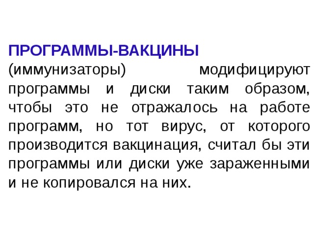ПРОГРАММЫ-ВАКЦИНЫ (иммунизаторы) модифицируют программы и диски таким образом, чтобы это не отражалось на работе программ, но тот вирус, от которого производится вакцинация, считал бы эти программы или диски уже зараженными и не копировался на них. 