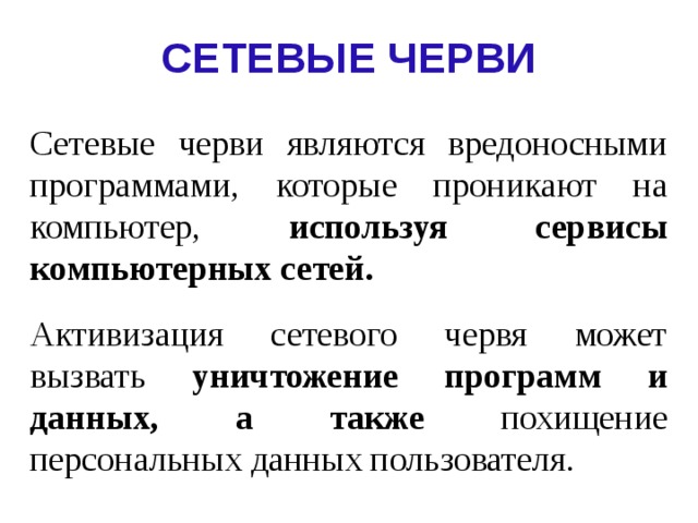 СЕТЕВЫЕ ЧЕРВИ Сетевые черви  являются вредоносными программами,  которые проникают на компьютер, используя сервисы компьютерных сетей. Активизация сетевого червя может вызвать уничтожение программ и данных, а также похищение персональных данных пользователя.  