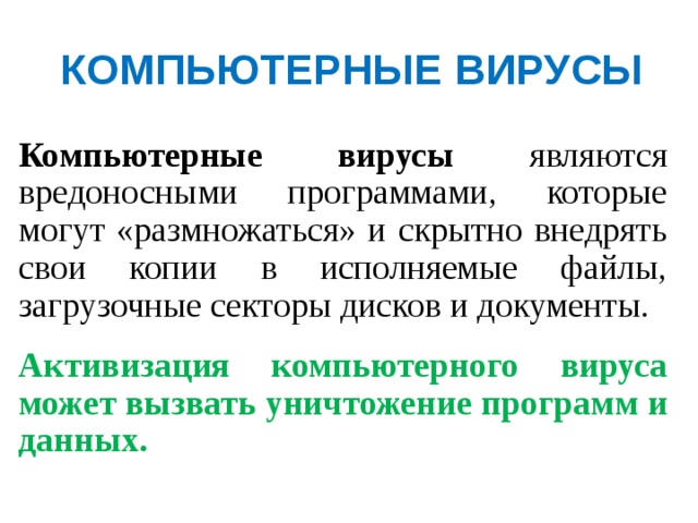 КОМПЬЮТЕРНЫЕ ВИРУСЫ Компьютерные вирусы являются вредоносными программами, которые могут «размножаться» и скрытно внедрять свои копии в исполняемые файлы, загрузочные секторы дисков и документы.   Активизация компьютерного вируса может вызвать уничтожение программ и данных. 