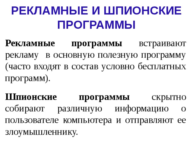 РЕКЛАМНЫЕ И ШПИОНСКИЕ ПРОГРАММЫ Рекламные программы встраивают рекламу в основную полезную программу (часто входят в состав условно бесплатных программ). Шпионские программы скрытно собирают различную информацию о пользователе компьютера и отправляют ее злоумышленнику. 