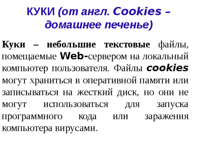 КУКИ (от англ.  Cookies – домашнее печенье) Куки – небольшие текстовые файлы, помещаемые  Web- сервером  на локальный компьютер пользователя. Файлы cookies могут храниться в оперативной памяти или записываться на жесткий диск, но они не могут использоваться для запуска программного кода или заражения компьютера вирусами. 