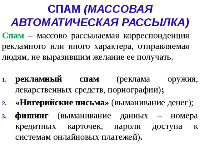 СПАМ (МАССОВАЯ АВТОМАТИЧЕСКАЯ РАССЫЛКА) Спам –  массово рассылаемая корреспонденция рекламного или иного характера, отправляемая людям, не выразившим желание ее получать. рекламный спам (реклама оружия, лекарственных средств, порнографии) ; «Нигерийские письма» (выманивание денег); фишинг (выманивание данных – номера кредитных карточек, пароли доступа к системам онлайновых платежей) . 