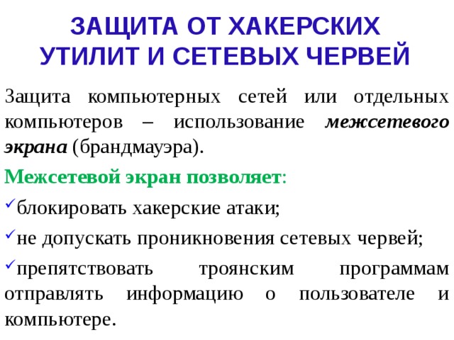 ЗАЩИТА ОТ ХАКЕРСКИХ УТИЛИТ И СЕТЕВЫХ ЧЕРВЕЙ Защита компьютерных сетей или отдельных компьютеров – использование межсетевого экрана (брандмауэра). Межсетевой экран позволяет : блокировать хакерские атаки; не допускать проникновения сетевых червей; препятствовать троянским программам отправлять информацию о пользователе и компьютере. 