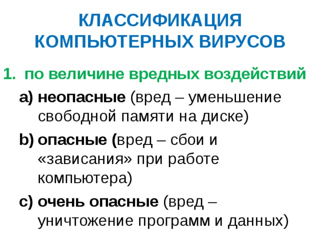 КЛАССИФИКАЦИЯ КОМПЬЮТЕРНЫХ ВИРУСОВ по величине вредных воздействий неопасные (вред – уменьшение свободной памяти на диске) опасные ( вред – сбои и «зависания» при работе компьютера) очень опасные (вред – уничтожение программ и данных) неопасные (вред – уменьшение свободной памяти на диске) опасные ( вред – сбои и «зависания» при работе компьютера) очень опасные (вред – уничтожение программ и данных) 
