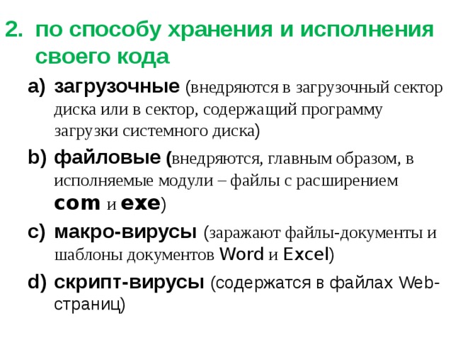 по способу хранения и исполнения своего кода загрузочные ( внедряются в загрузочный сектор диска или в сектор, содержащий программу загрузки системного диска ) файловые ( внедряются, главным образом, в исполняемые модули – файлы с расширением com  и  exe ) макро-вирусы  ( заражают файлы-документы и шаблоны документов Word и Excel ) скрипт-вирусы  (содержатся в файлах Web-страниц) загрузочные ( внедряются в загрузочный сектор диска или в сектор, содержащий программу загрузки системного диска ) файловые ( внедряются, главным образом, в исполняемые модули – файлы с расширением com  и  exe ) макро-вирусы  ( заражают файлы-документы и шаблоны документов Word и Excel ) скрипт-вирусы  (содержатся в файлах Web-страниц) 
