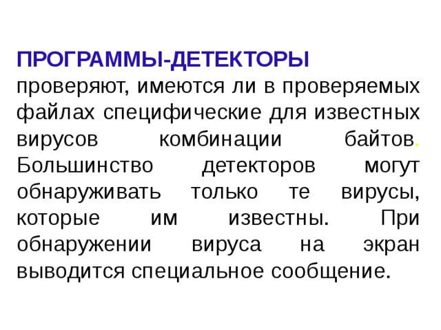 ПРОГРАММЫ-ДЕТЕКТОРЫ  проверяют, имеются ли в проверяемых файлах специфические для известных вирусов комбинации байтов . Большинство детекторов могут обнаруживать только те вирусы, которые им известны. При обнаружении вируса на экран выводится специальное сообщение. 