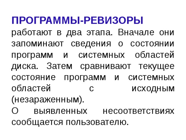 ПРОГРАММЫ-РЕВИЗОРЫ  работают в два этапа. Вначале они запоминают сведения о состоянии программ и системных областей диска. Затем сравнивают текущее состояние программ и системных областей с исходным (незараженным).  О выявленных несоответствиях сообщается пользователю. 