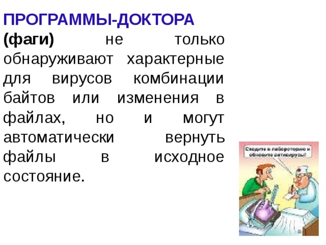 ПРОГРАММЫ-ДОКТОРА (фаги)  не только обнаруживают характерные для вирусов комбинации байтов или изменения в файлах, но и могут автоматически вернуть файлы в исходное состояние. 