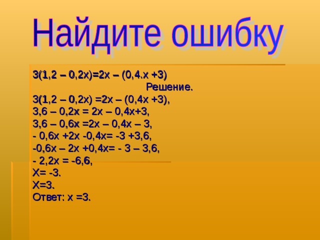 3(1,2 – 0,2х)=2х – (0,4.х +3) Решение. 3(1,2 – 0,2х) =2х – (0,4х +3), 3,6 – 0,2х = 2х – 0,4х+3, 3,6 – 0,6х =2х – 0,4х – 3, - 0,6х +2х -0,4х= -3 +3,6, -0,6х – 2х +0,4х= - 3 – 3,6, - 2,2х = -6,6, Х= -3. Х=3. Ответ: х  =3. 