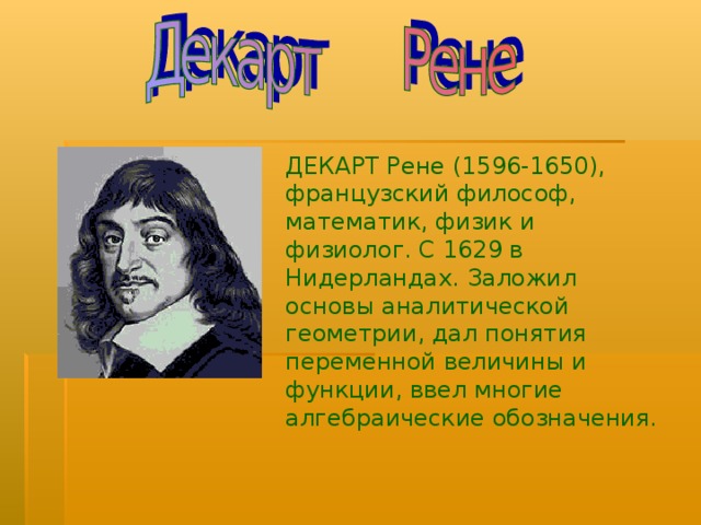 ДЕКАРТ Рене (1596-1650), французский философ, математик, физик и физиолог. С 1629 в Нидерландах. Заложил основы аналитической геометрии, дал понятия переменной величины и функции, ввел многие алгебраические обозначения. 