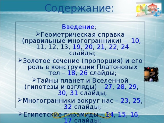 Содержание: Введение ; Геометрическая справка (правильные многогранники) – 10 , 11 , 12 , 13 , 19 , 20 , 21 , 22 , 24 слайды; Золотое сечение (пропорция) и его роль в конструкции Платоновых тел – 18 , 26 слайды; Тайны планет и Вселенной (гипотезы и взгляды) – 27 , 28 , 29 , 30 , 31 слайды; Тайны планет и Вселенной (гипотезы и взгляды) – 27 , 28 , 29 , 30 , 31 слайды; Многогранники вокруг нас – 23 , 25 , 32 слайды; Египетские пирамиды – 14 , 15 , 16 , 17 слайды; Заключение (вывод). 