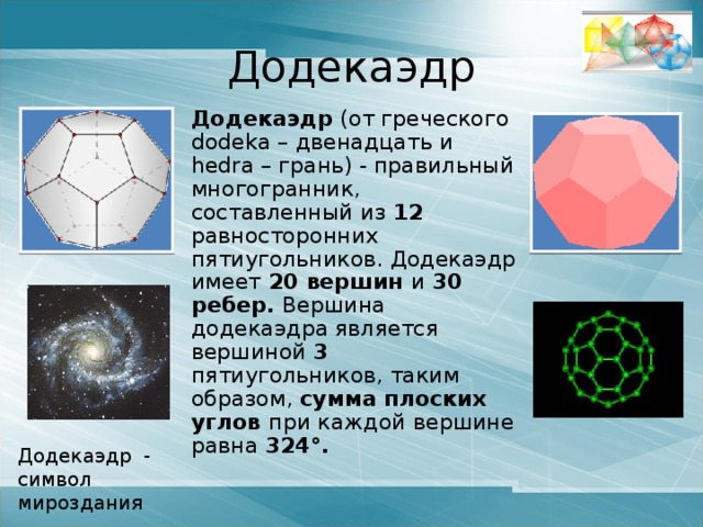 Икосаэдр  Икосаэдр (от греческого ico – двадцать и hedra – грань). Правильный выпуклый многогранник, составленный из 20 правильных треугольников. Каждая из 12 вершин икосаэдра является вершиной 5 равносторонних треугольников, поэтому сумма углов при вершине равна 300° .  У икосаэдра 30 ребер . Как и у всех правильных многогранников ребра икосаэдра имеют равную длину, а грани - равную площадь. Икосаэдр – символ воды 