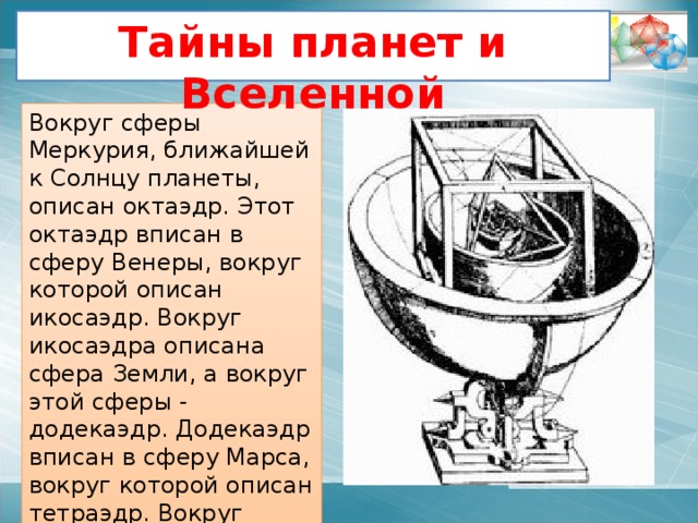 Устройство мироздания по Платону   Четыре многогранника олицетворяли четыре сущности или «стихии». Тетраэдр символизировал огонь, так как его вершина устремлена вверх. Куб – землю, как самый «устойчивый». Икосаэдр – воду, так как он самый «обтекаемый». Октаэдр – воздух, как самый «воздушный». Пятый многогранник «додекаэдр» воплощал в себе «всё сущее»; символизировал всё мироздание, считался главным. Иллюстрации Леонардо да Винчи 