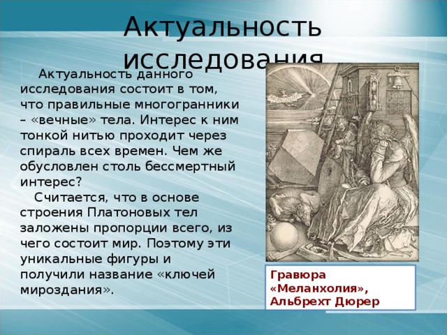 Актуальность исследования  Актуальность данного исследования состоит в том, что правильные многогранники – «вечные» тела. Интерес к ним тонкой нитью проходит через спираль всех времен. Чем же обусловлен столь бессмертный интерес? Считается, что в основе строения Платоновых тел заложены пропорции всего, из чего состоит мир. Поэтому эти уникальные фигуры и получили название «ключей мироздания». Гравюра «Меланхолия», Альбрехт Дюрер 