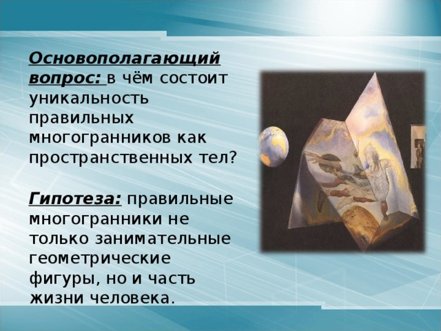  Основополагающий вопрос:  в чём состоит уникальность правильных многогранников как пространственных тел?    Гипотеза: правильные многогранники не только занимательные геометрические фигуры, но и часть жизни человека. 